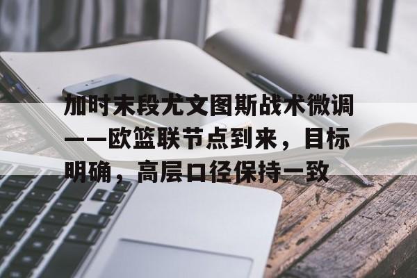 包含加时末段尤文图斯战术微调——欧篮联节点到来，目标明确，高层口径保持一致的词条-爱游戏网页版