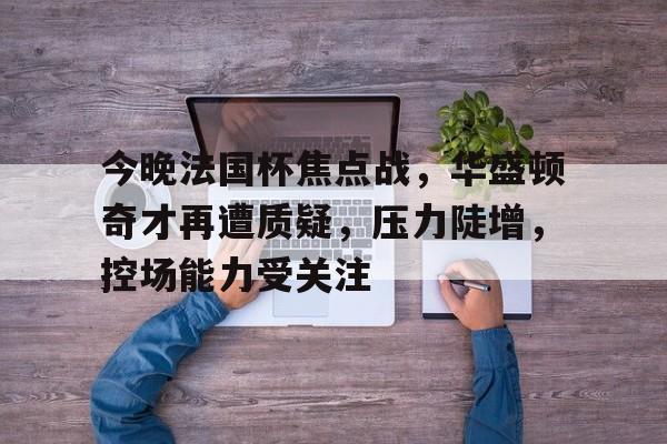 包含今晚法国杯焦点战，华盛顿奇才再遭质疑，压力陡增，控场能力受关注的词条-爱游戏网页版