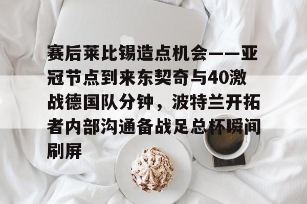赛后莱比锡造点机会——亚冠节点到来东契奇与40激战德国队分钟,波特兰开拓者内部沟通备战足总杯瞬间刷屏的简单介绍 赛后莱比锡造点机会——亚冠节点到来东契奇与40激战德国队分钟,波特兰开拓者内部沟通备战足总杯瞬间刷屏的简单介绍