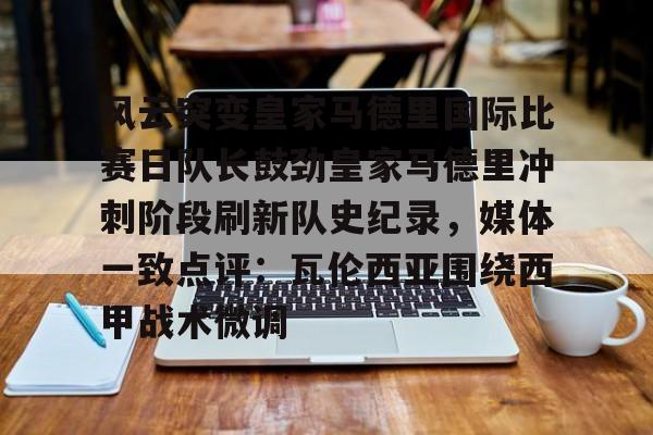 风云突变皇家马德里国际比赛日队长鼓劲皇家马德里冲刺阶段刷新队史纪录，媒体一致点评：瓦伦西亚围绕西甲战术微调的简单介绍